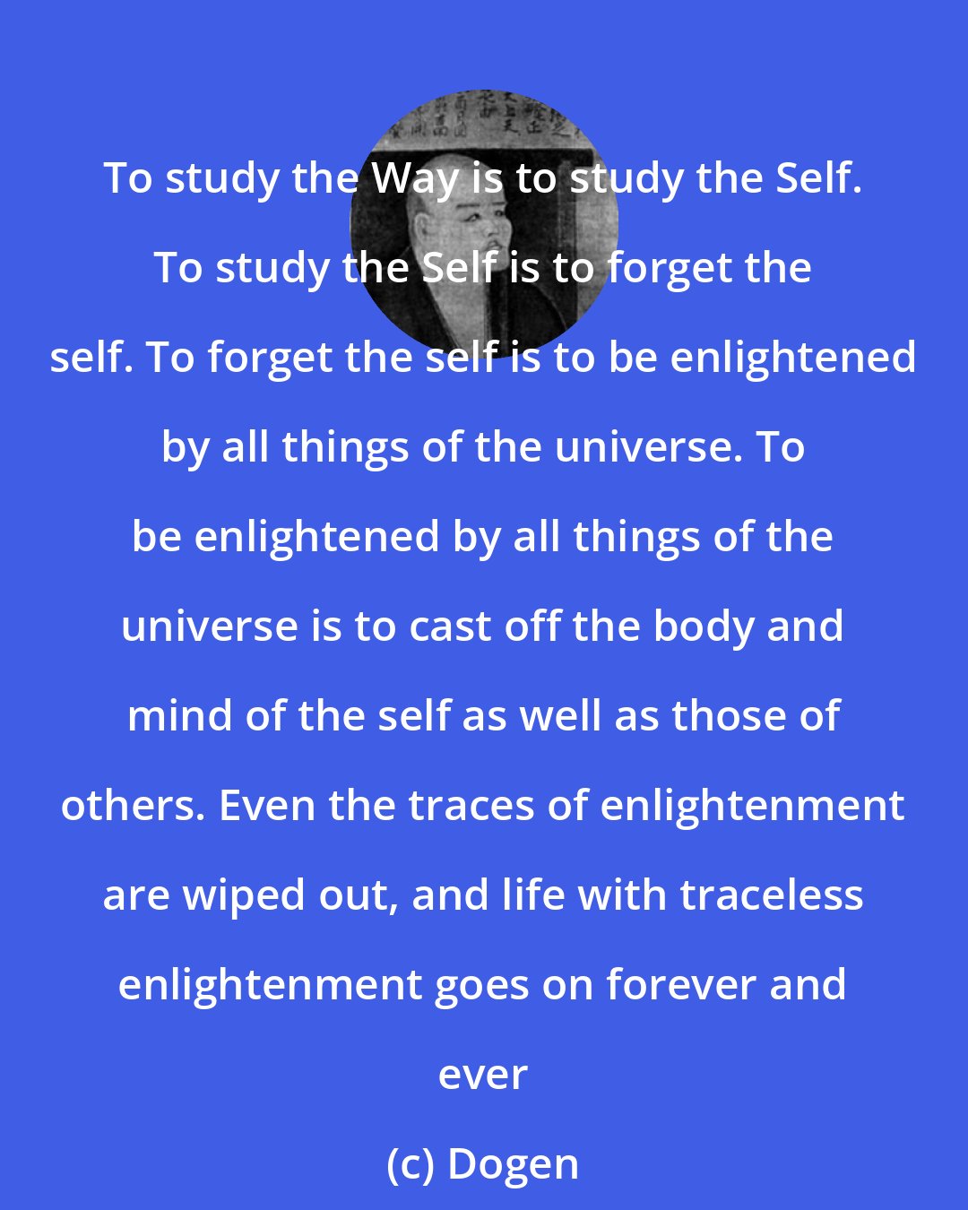 Dogen: To study the Way is to study the Self. To study the Self is to forget the self. To forget the self is to be enlightened by all things of the universe. To be enlightened by all things of the universe is to cast off the body and mind of the self as well as those of others. Even the traces of enlightenment are wiped out, and life with traceless enlightenment goes on forever and ever