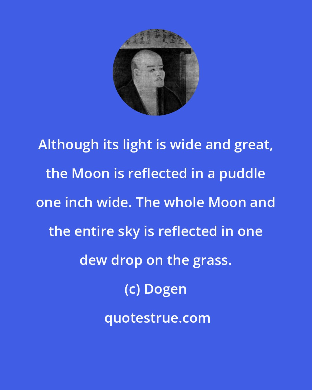 Dogen: Although its light is wide and great, the Moon is reflected in a puddle one inch wide. The whole Moon and the entire sky is reflected in one dew drop on the grass.