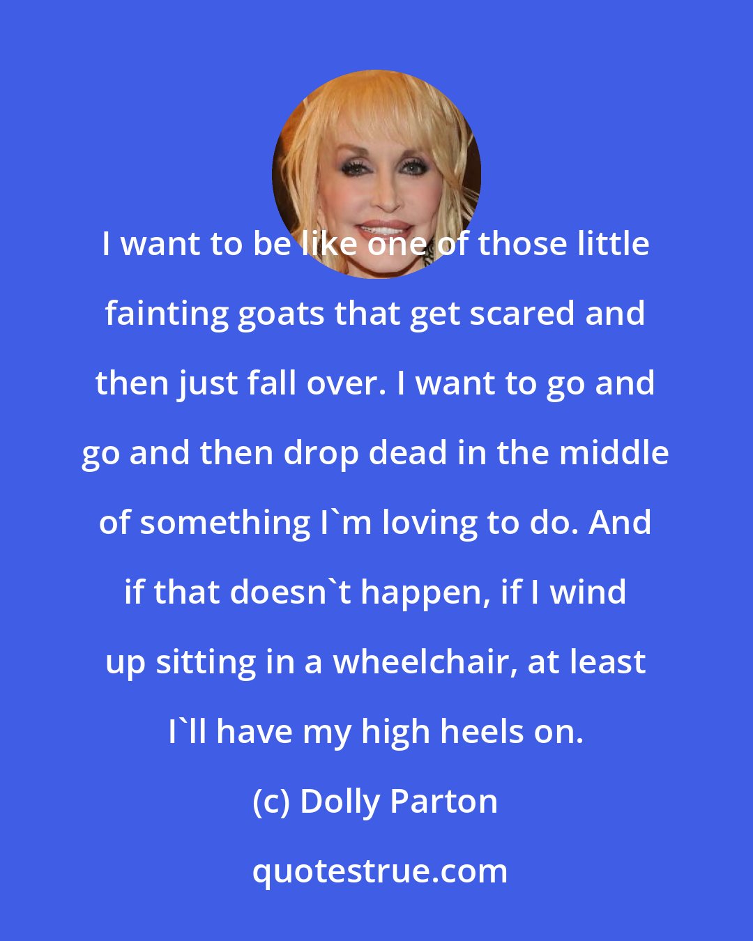 Dolly Parton: I want to be like one of those little fainting goats that get scared and then just fall over. I want to go and go and then drop dead in the middle of something I'm loving to do. And if that doesn't happen, if I wind up sitting in a wheelchair, at least I'll have my high heels on.
