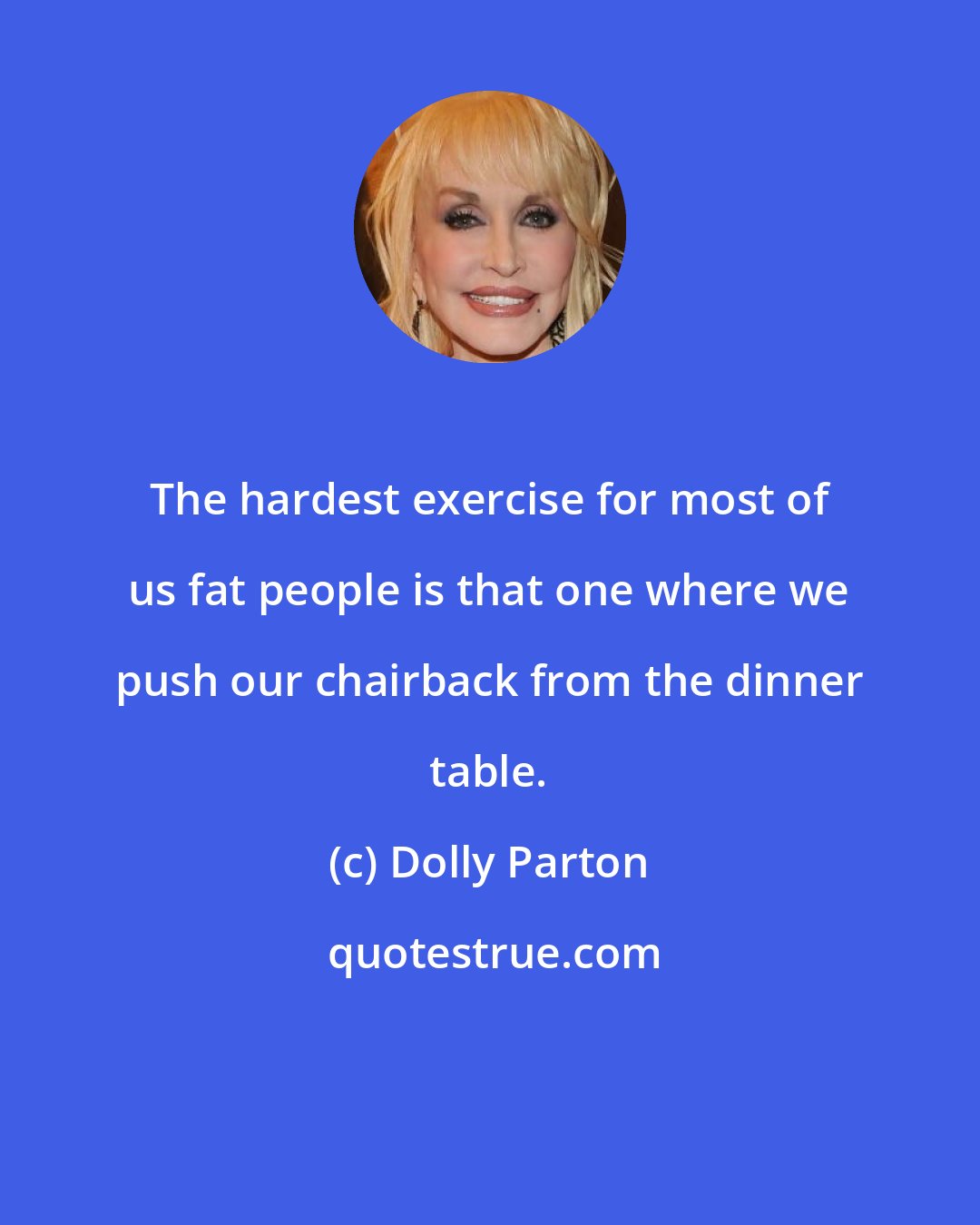 Dolly Parton: The hardest exercise for most of us fat people is that one where we push our chairback from the dinner table.