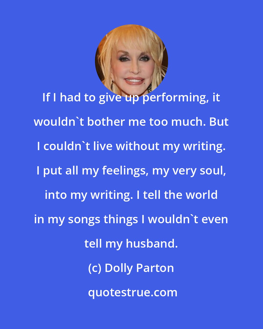 Dolly Parton: If I had to give up performing, it wouldn't bother me too much. But I couldn't live without my writing. I put all my feelings, my very soul, into my writing. I tell the world in my songs things I wouldn't even tell my husband.