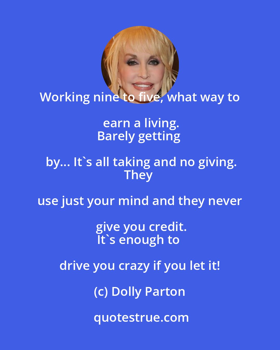 Dolly Parton: Working nine to five, what way to earn a living.
Barely getting by... It's all taking and no giving.
They use just your mind and they never give you credit.
It's enough to drive you crazy if you let it!