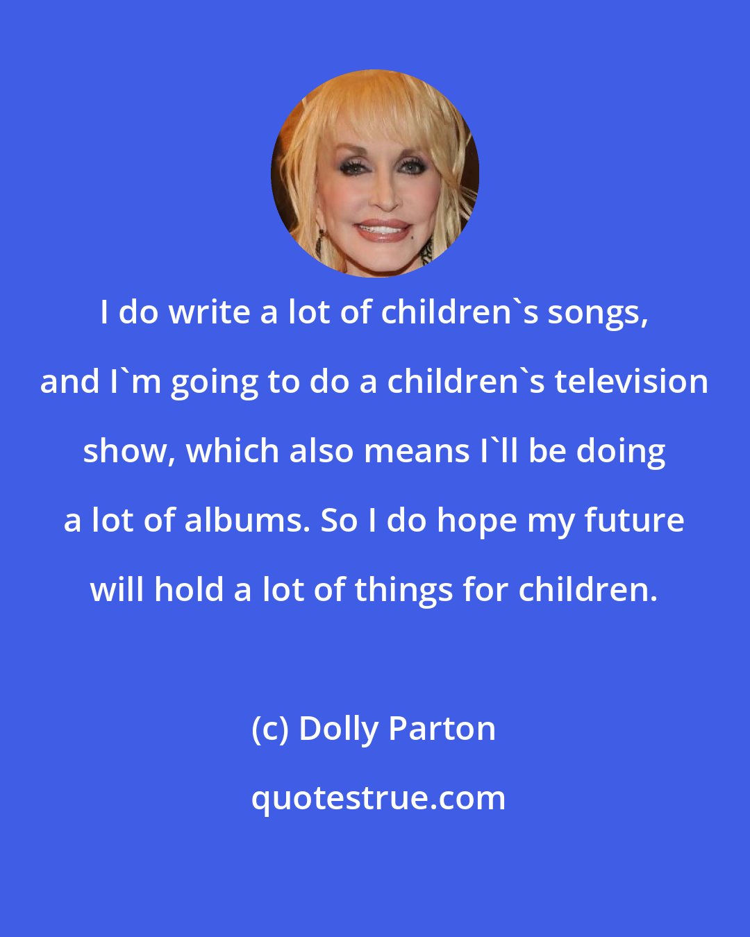 Dolly Parton: I do write a lot of children's songs, and I'm going to do a children's television show, which also means I'll be doing a lot of albums. So I do hope my future will hold a lot of things for children.