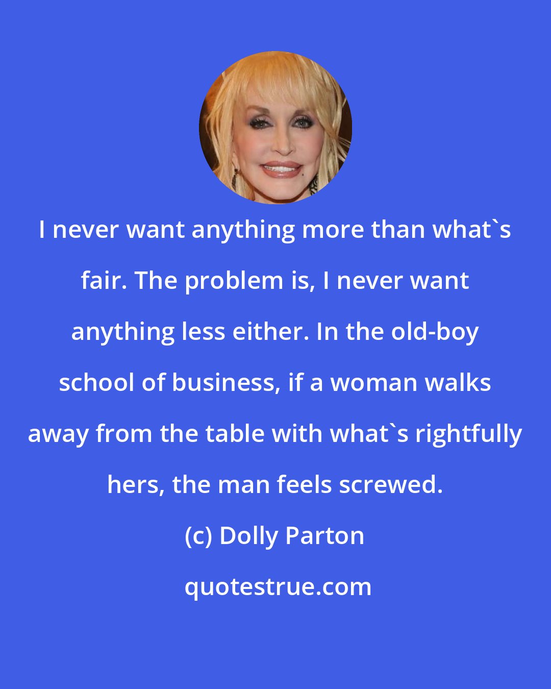 Dolly Parton: I never want anything more than what's fair. The problem is, I never want anything less either. In the old-boy school of business, if a woman walks away from the table with what's rightfully hers, the man feels screwed.