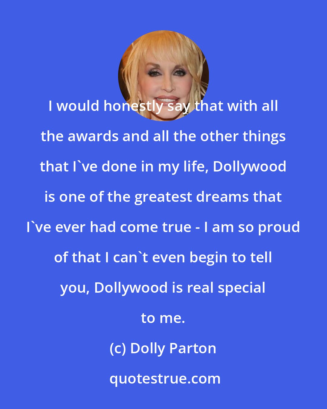 Dolly Parton: I would honestly say that with all the awards and all the other things that I've done in my life, Dollywood is one of the greatest dreams that I've ever had come true - I am so proud of that I can't even begin to tell you, Dollywood is real special to me.
