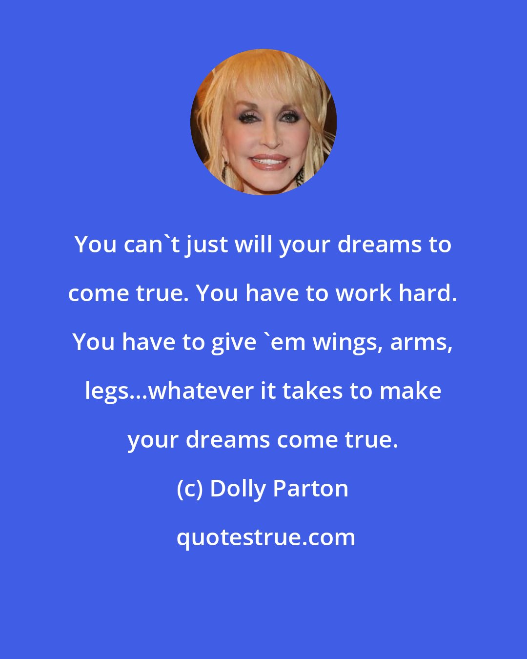 Dolly Parton: You can't just will your dreams to come true. You have to work hard. You have to give 'em wings, arms, legs...whatever it takes to make your dreams come true.