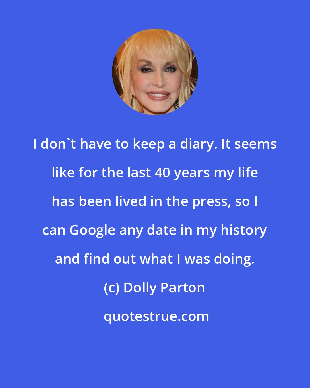 Dolly Parton: I don't have to keep a diary. It seems like for the last 40 years my life has been lived in the press, so I can Google any date in my history and find out what I was doing.