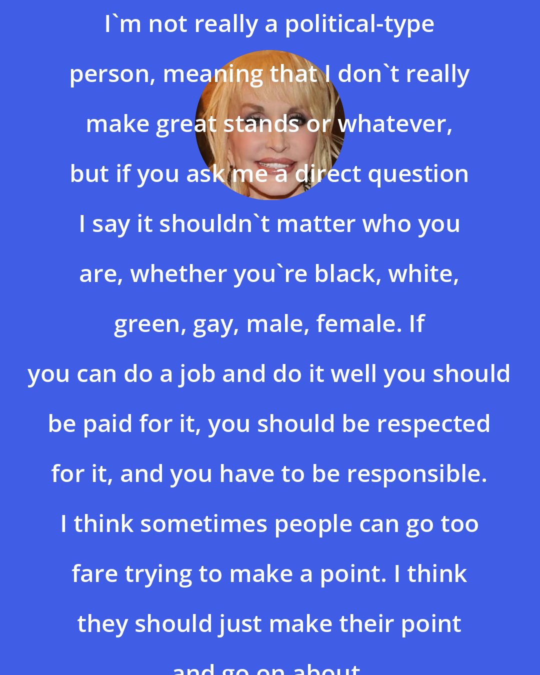 Dolly Parton: I'm not really a political-type person, meaning that I don't really make great stands or whatever, but if you ask me a direct question I say it shouldn't matter who you are, whether you're black, white, green, gay, male, female. If you can do a job and do it well you should be paid for it, you should be respected for it, and you have to be responsible. I think sometimes people can go too fare trying to make a point. I think they should just make their point and go on about.