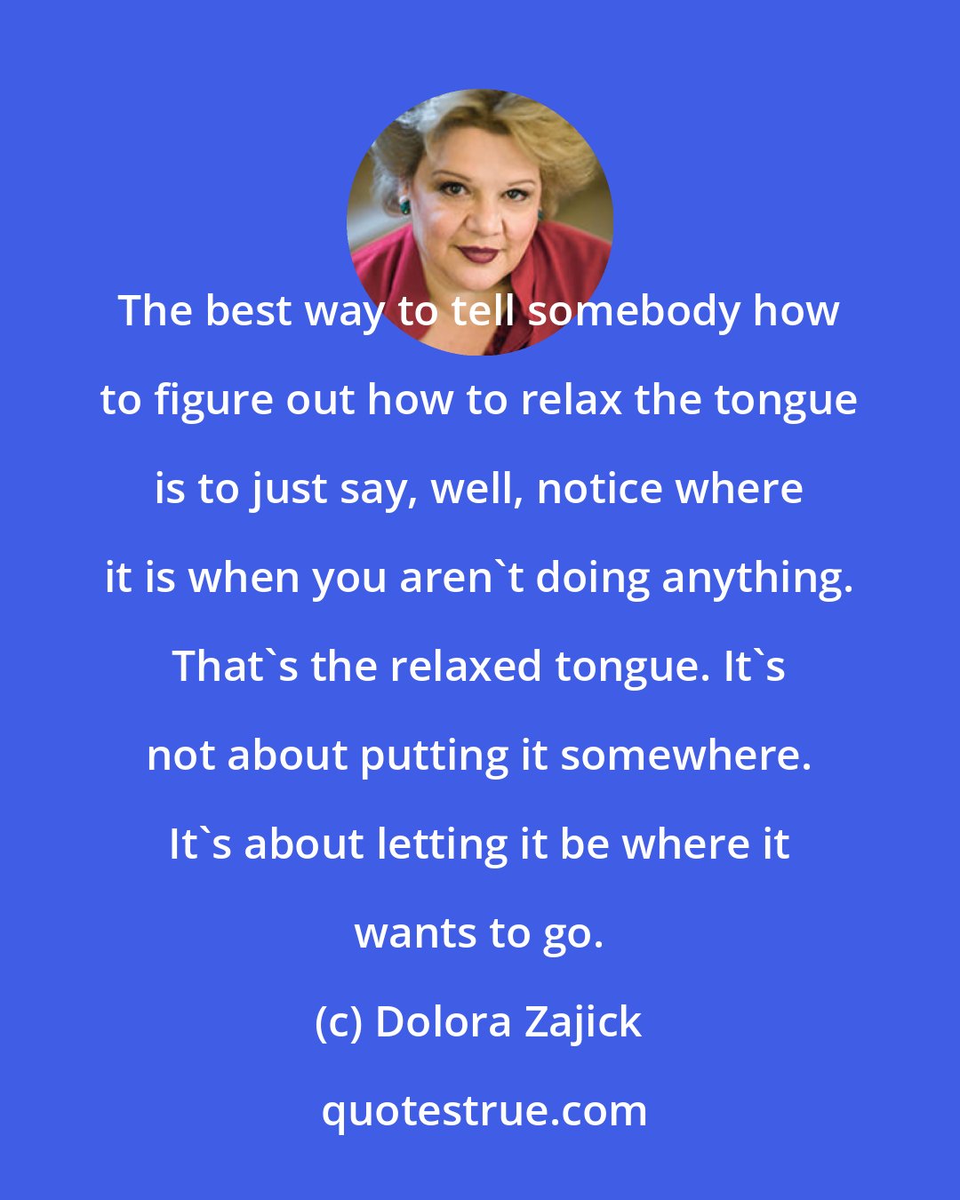 Dolora Zajick: The best way to tell somebody how to figure out how to relax the tongue is to just say, well, notice where it is when you aren't doing anything. That's the relaxed tongue. It's not about putting it somewhere. It's about letting it be where it wants to go.