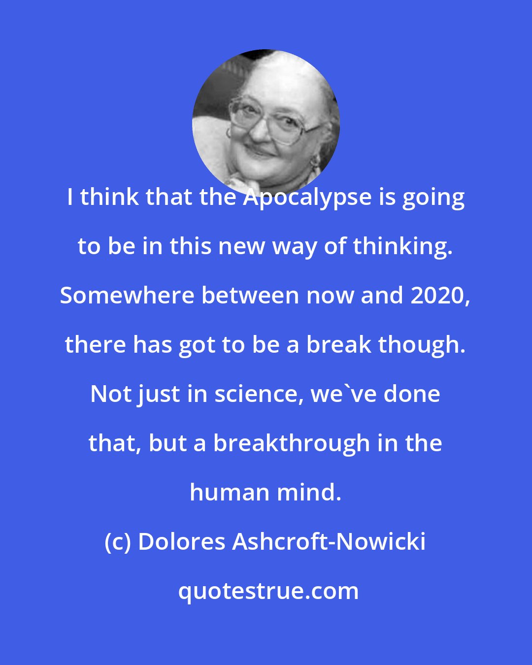 Dolores Ashcroft-Nowicki: I think that the Apocalypse is going to be in this new way of thinking. Somewhere between now and 2020, there has got to be a break though. Not just in science, we've done that, but a breakthrough in the human mind.