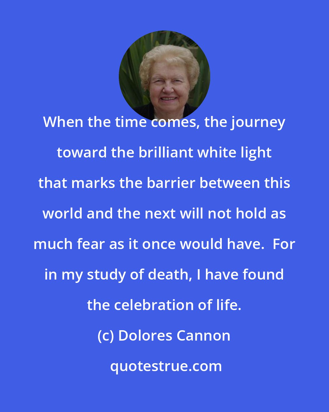 Dolores Cannon: When the time comes, the journey toward the brilliant white light that marks the barrier between this world and the next will not hold as much fear as it once would have.  For in my study of death, I have found the celebration of life.
