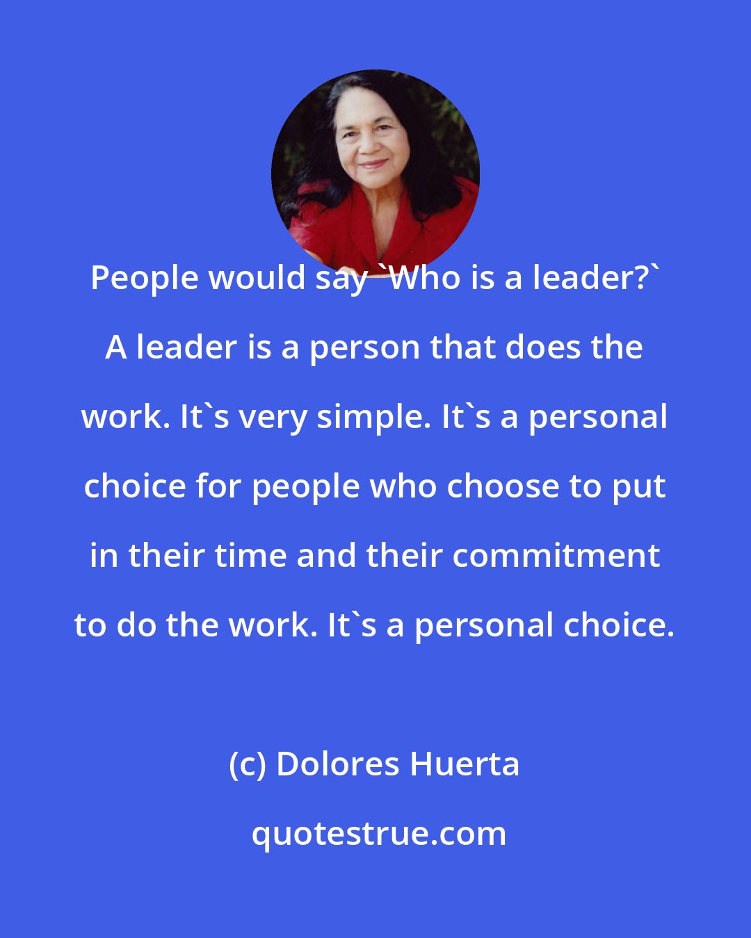 Dolores Huerta: People would say 'Who is a leader?' A leader is a person that does the work. It's very simple. It's a personal choice for people who choose to put in their time and their commitment to do the work. It's a personal choice.
