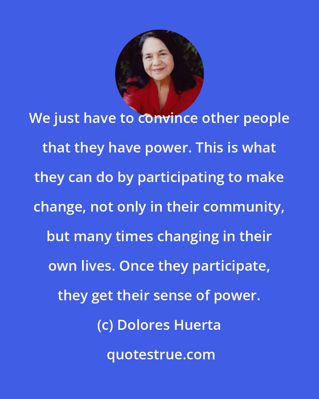 Dolores Huerta: We just have to convince other people that they have power. This is what they can do by participating to make change, not only in their community, but many times changing in their own lives. Once they participate, they get their sense of power.