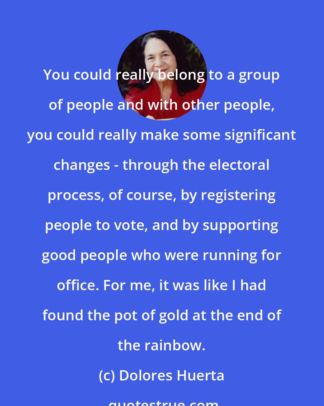 Dolores Huerta: You could really belong to a group of people and with other people, you could really make some significant changes - through the electoral process, of course, by registering people to vote, and by supporting good people who were running for office. For me, it was like I had found the pot of gold at the end of the rainbow.