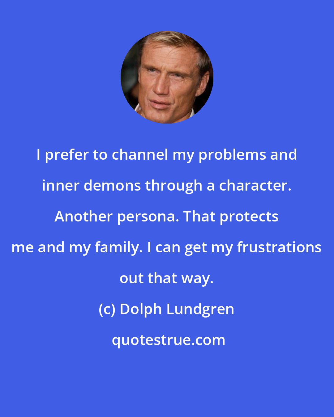 Dolph Lundgren: I prefer to channel my problems and inner demons through a character. Another persona. That protects me and my family. I can get my frustrations out that way.