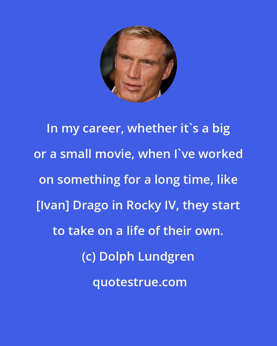Dolph Lundgren: In my career, whether it's a big or a small movie, when I've worked on something for a long time, like [Ivan] Drago in Rocky IV, they start to take on a life of their own.