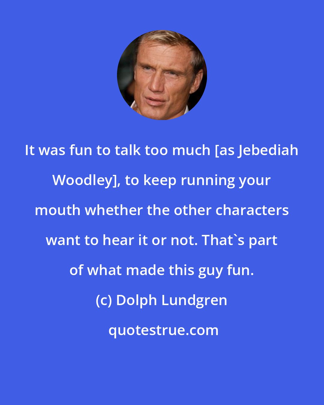 Dolph Lundgren: It was fun to talk too much [as Jebediah Woodley], to keep running your mouth whether the other characters want to hear it or not. That's part of what made this guy fun.