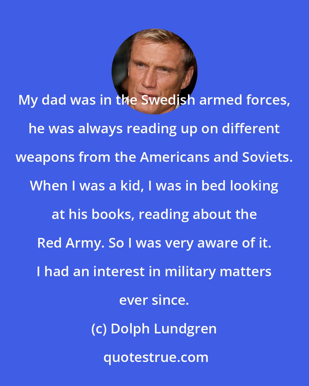 Dolph Lundgren: My dad was in the Swedish armed forces, he was always reading up on different weapons from the Americans and Soviets. When I was a kid, I was in bed looking at his books, reading about the Red Army. So I was very aware of it. I had an interest in military matters ever since.