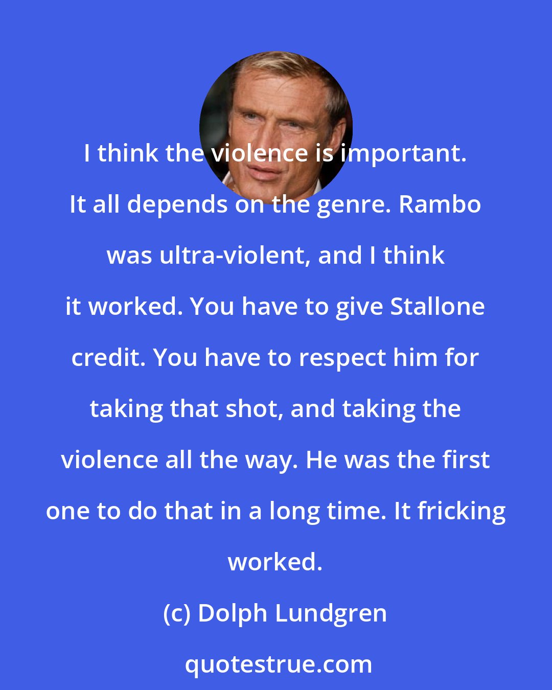 Dolph Lundgren: I think the violence is important. It all depends on the genre. Rambo was ultra-violent, and I think it worked. You have to give Stallone credit. You have to respect him for taking that shot, and taking the violence all the way. He was the first one to do that in a long time. It fricking worked.