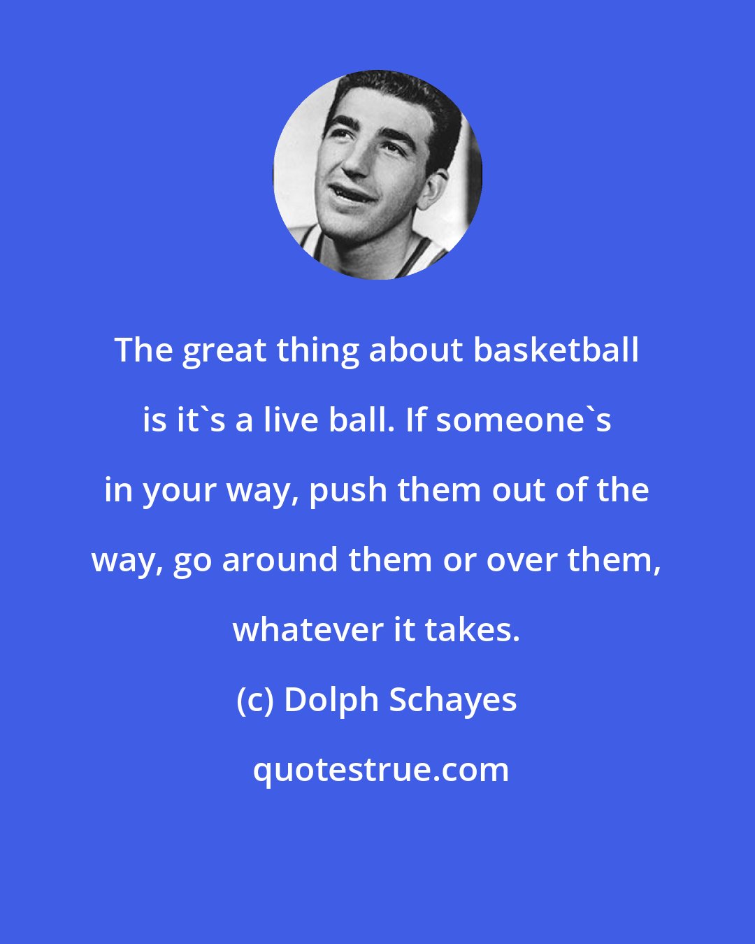 Dolph Schayes: The great thing about basketball is it's a live ball. If someone's in your way, push them out of the way, go around them or over them, whatever it takes.