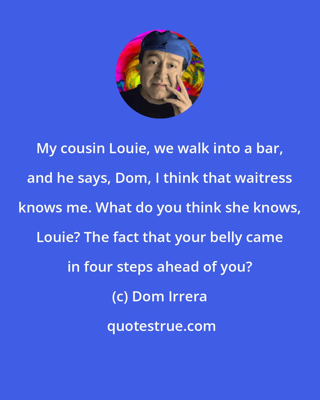 Dom Irrera: My cousin Louie, we walk into a bar, and he says, Dom, I think that waitress knows me. What do you think she knows, Louie? The fact that your belly came in four steps ahead of you?