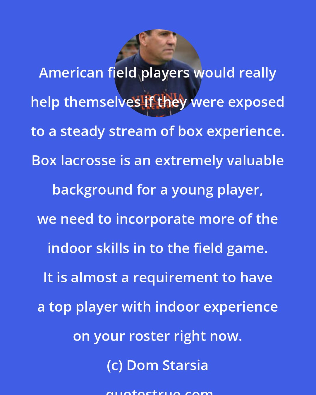 Dom Starsia: American field players would really help themselves if they were exposed to a steady stream of box experience. Box lacrosse is an extremely valuable background for a young player, we need to incorporate more of the indoor skills in to the field game. It is almost a requirement to have a top player with indoor experience on your roster right now.