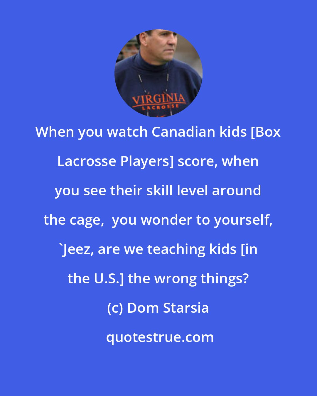 Dom Starsia: When you watch Canadian kids [Box Lacrosse Players] score, when you see their skill level around the cage,  you wonder to yourself, 'Jeez, are we teaching kids [in the U.S.] the wrong things?