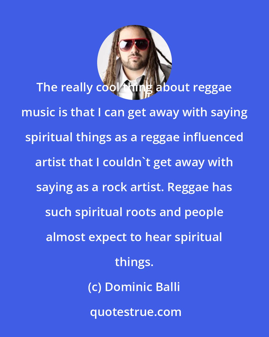 Dominic Balli: The really cool thing about reggae music is that I can get away with saying spiritual things as a reggae influenced artist that I couldn't get away with saying as a rock artist. Reggae has such spiritual roots and people almost expect to hear spiritual things.