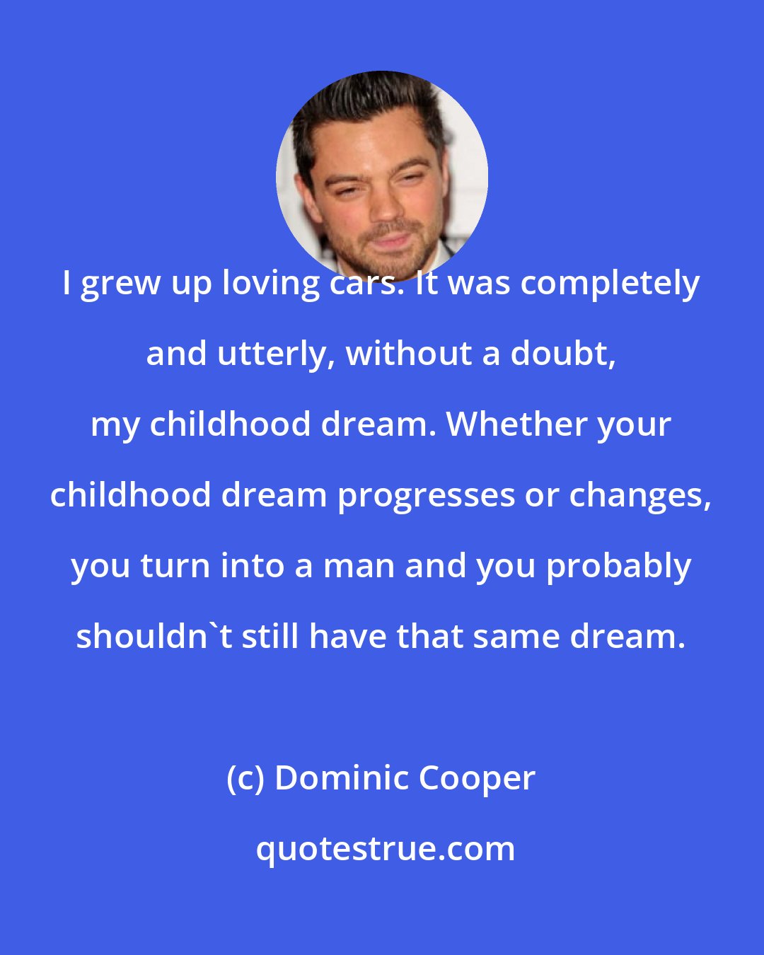 Dominic Cooper: I grew up loving cars. It was completely and utterly, without a doubt, my childhood dream. Whether your childhood dream progresses or changes, you turn into a man and you probably shouldn't still have that same dream.