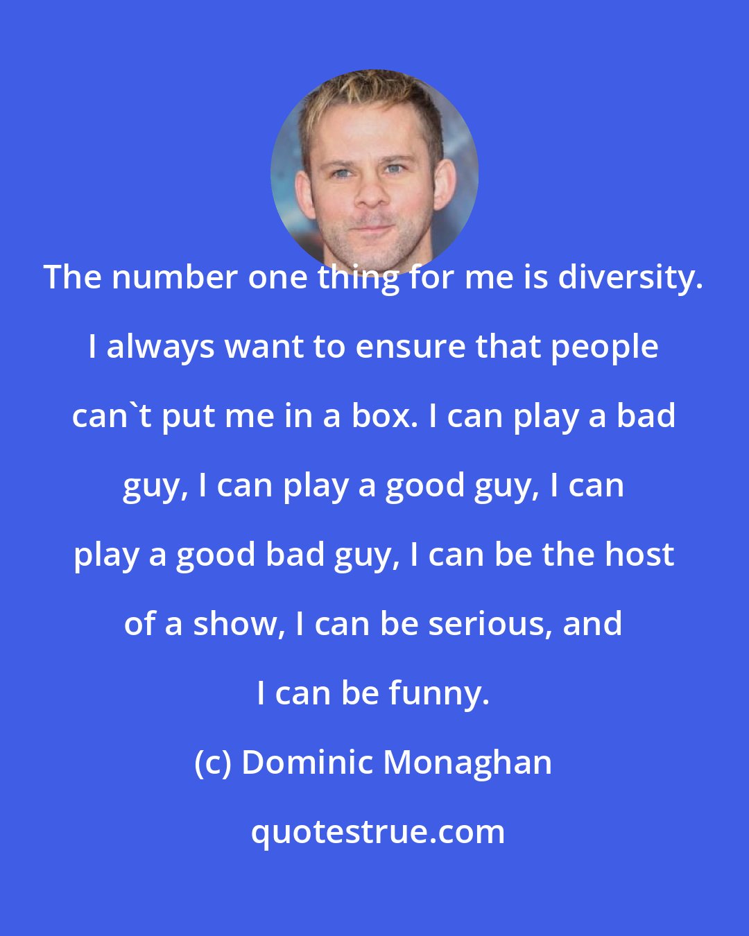 Dominic Monaghan: The number one thing for me is diversity. I always want to ensure that people can't put me in a box. I can play a bad guy, I can play a good guy, I can play a good bad guy, I can be the host of a show, I can be serious, and I can be funny.