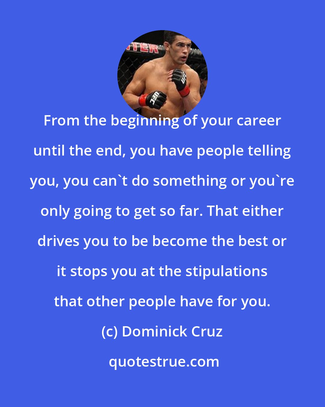 Dominick Cruz: From the beginning of your career until the end, you have people telling you, you can't do something or you're only going to get so far. That either drives you to be become the best or it stops you at the stipulations that other people have for you.