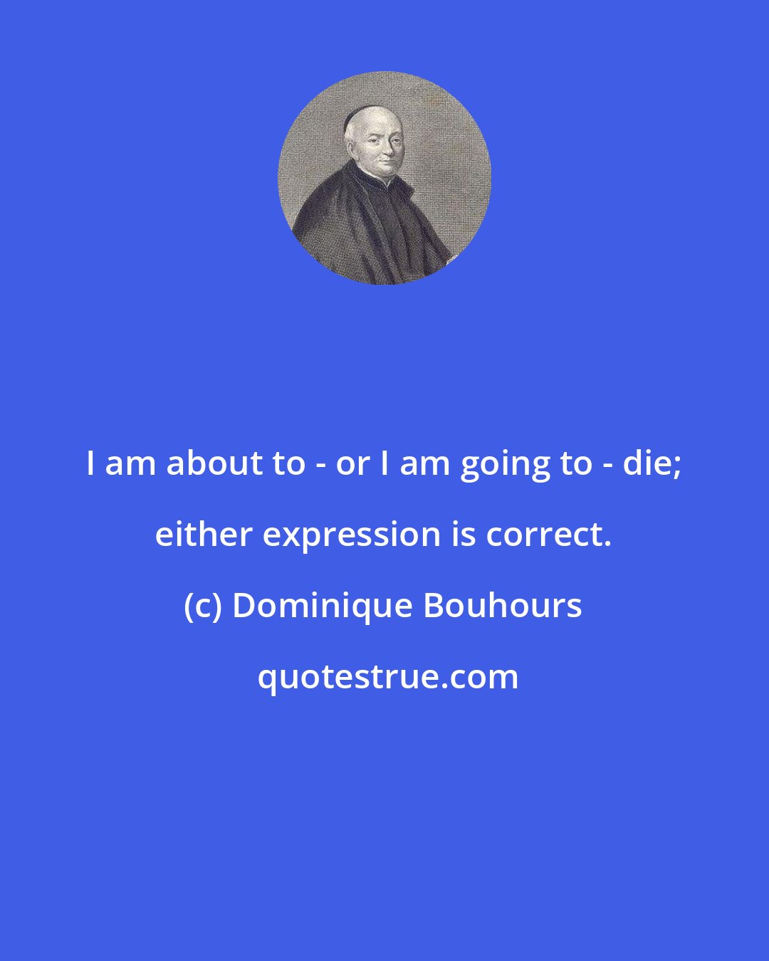 Dominique Bouhours: I am about to - or I am going to - die; either expression is correct.