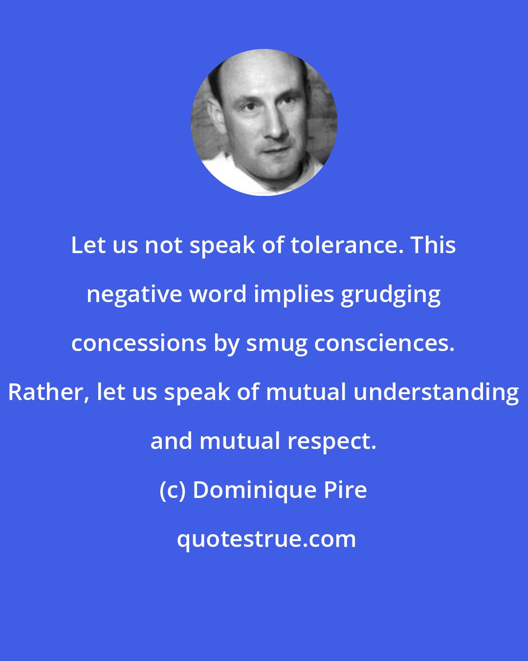 Dominique Pire: Let us not speak of tolerance. This negative word implies grudging concessions by smug consciences. Rather, let us speak of mutual understanding and mutual respect.