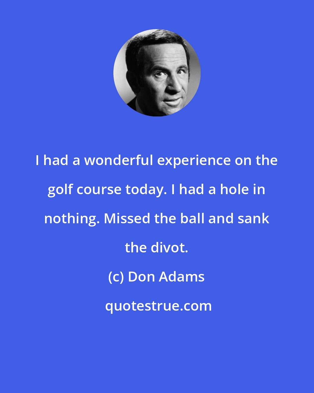 Don Adams: I had a wonderful experience on the golf course today. I had a hole in nothing. Missed the ball and sank the divot.