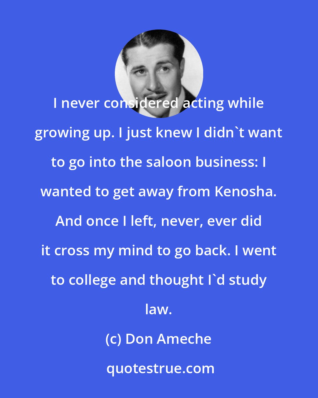 Don Ameche: I never considered acting while growing up. I just knew I didn't want to go into the saloon business: I wanted to get away from Kenosha. And once I left, never, ever did it cross my mind to go back. I went to college and thought I'd study law.