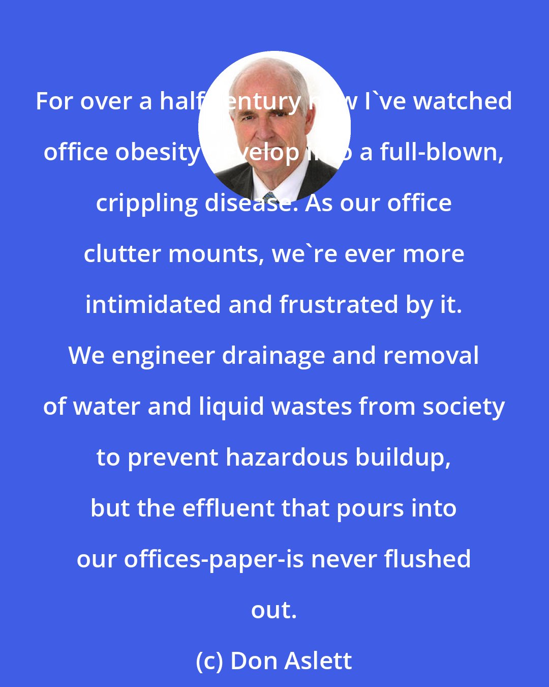 Don Aslett: For over a half century now I've watched office obesity develop into a full-blown, crippling disease. As our office clutter mounts, we're ever more intimidated and frustrated by it. We engineer drainage and removal of water and liquid wastes from society to prevent hazardous buildup, but the effluent that pours into our offices-paper-is never flushed out.