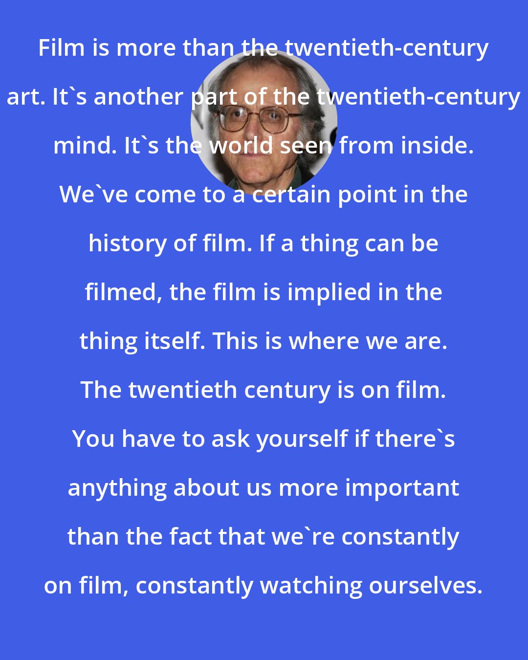 Don DeLillo: Film is more than the twentieth-century art. It's another part of the twentieth-century mind. It's the world seen from inside. We've come to a certain point in the history of film. If a thing can be filmed, the film is implied in the thing itself. This is where we are. The twentieth century is on film. You have to ask yourself if there's anything about us more important than the fact that we're constantly on film, constantly watching ourselves.