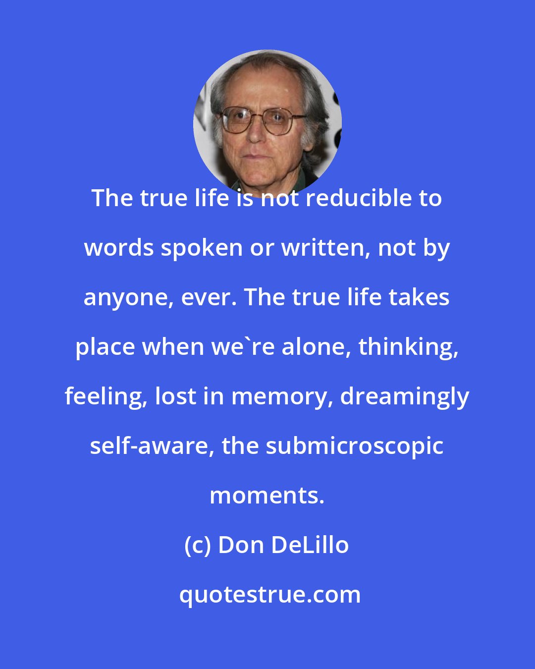 Don DeLillo: The true life is not reducible to words spoken or written, not by anyone, ever. The true life takes place when we're alone, thinking, feeling, lost in memory, dreamingly self-aware, the submicroscopic moments.