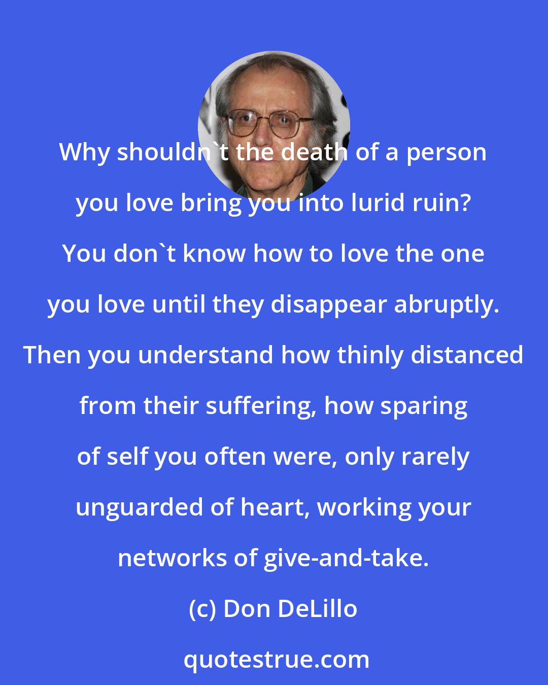 Don DeLillo: Why shouldn't the death of a person you love bring you into lurid ruin? You don't know how to love the one you love until they disappear abruptly. Then you understand how thinly distanced from their suffering, how sparing of self you often were, only rarely unguarded of heart, working your networks of give-and-take.