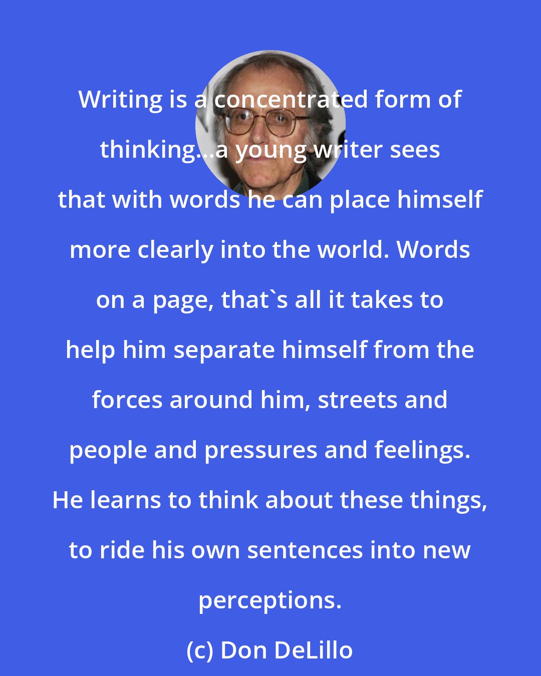 Don DeLillo: Writing is a concentrated form of thinking...a young writer sees that with words he can place himself more clearly into the world. Words on a page, that's all it takes to help him separate himself from the forces around him, streets and people and pressures and feelings. He learns to think about these things, to ride his own sentences into new perceptions.