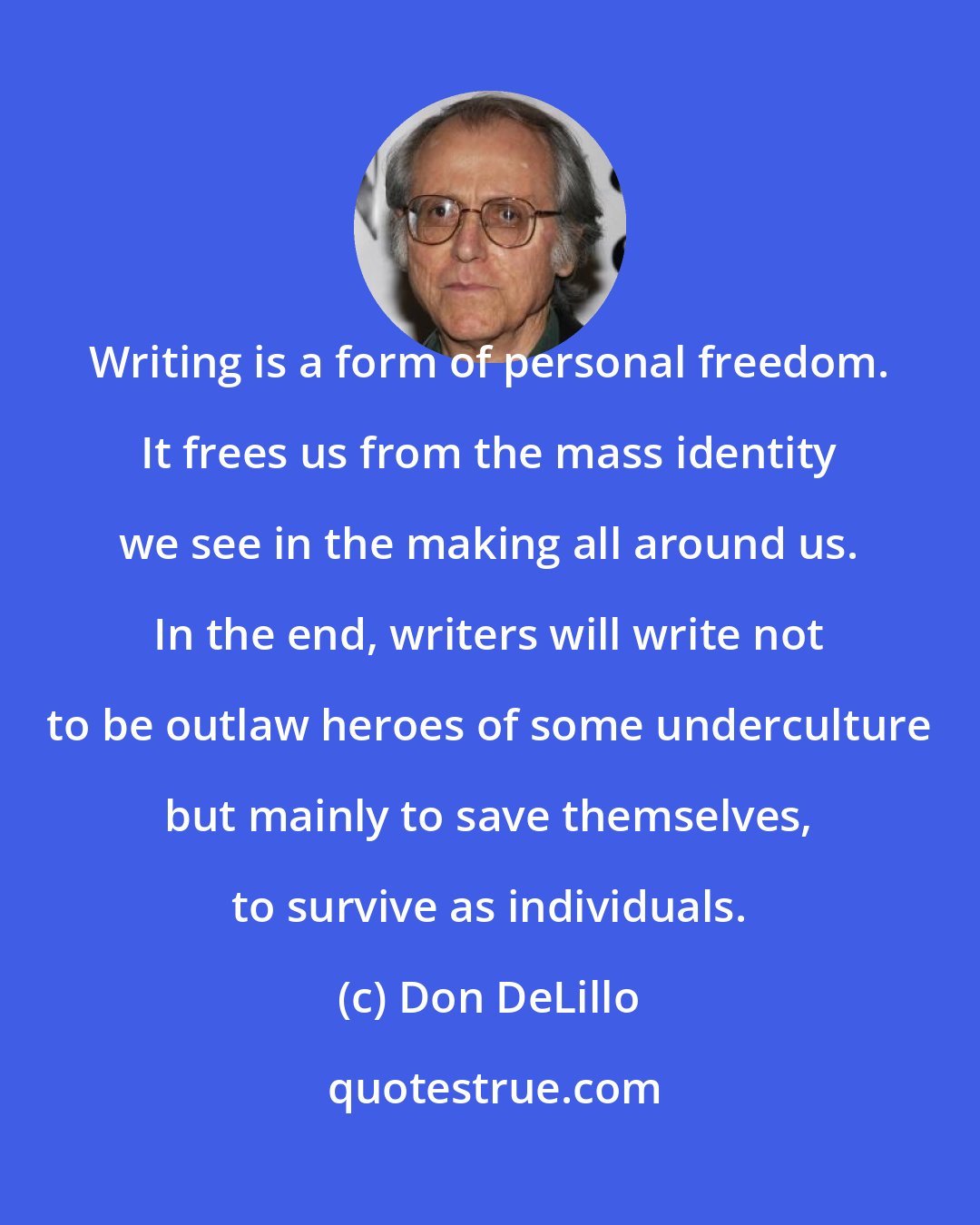 Don DeLillo: Writing is a form of personal freedom. It frees us from the mass identity we see in the making all around us. In the end, writers will write not to be outlaw heroes of some underculture but mainly to save themselves, to survive as individuals.