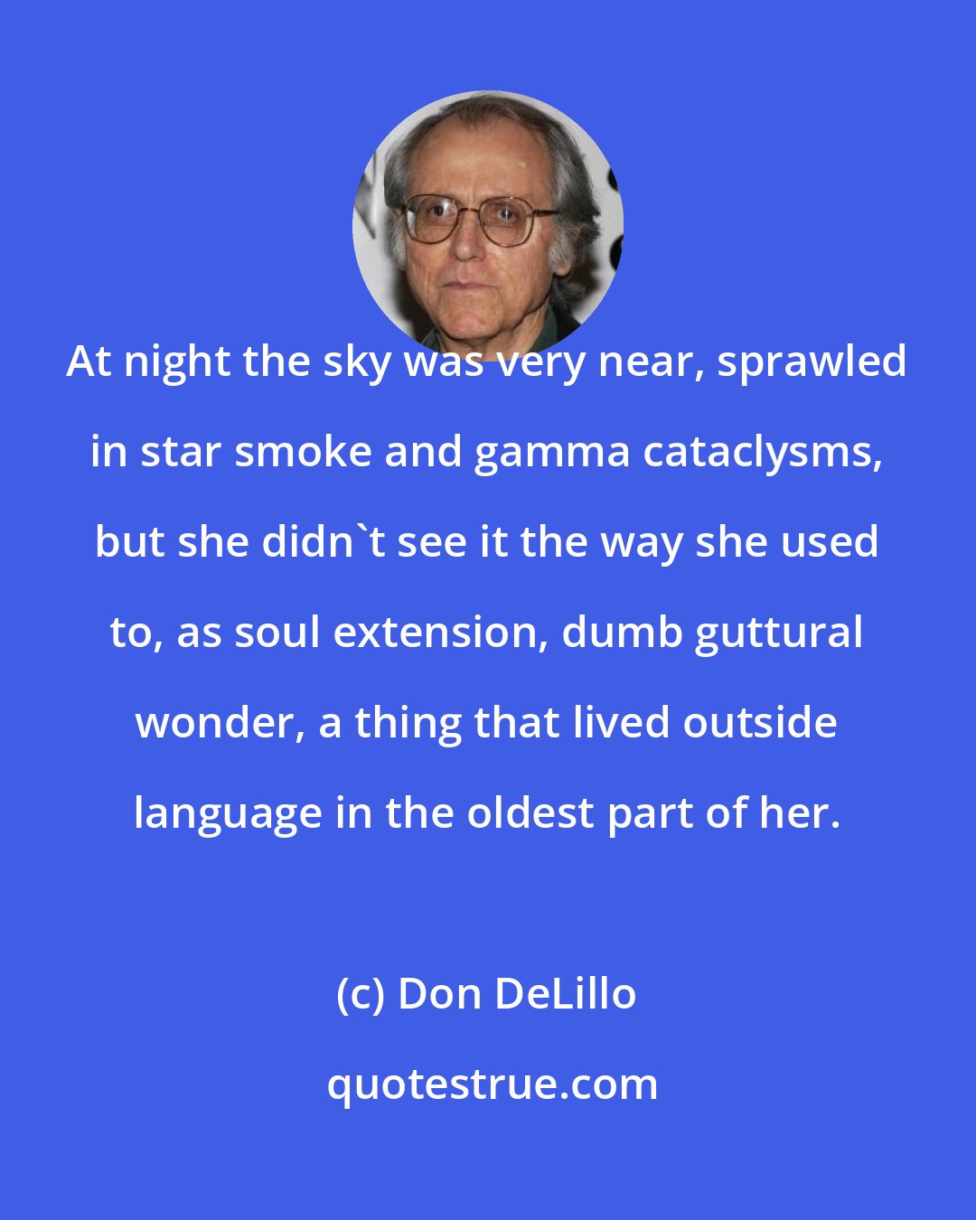 Don DeLillo: At night the sky was very near, sprawled in star smoke and gamma cataclysms, but she didn't see it the way she used to, as soul extension, dumb guttural wonder, a thing that lived outside language in the oldest part of her.