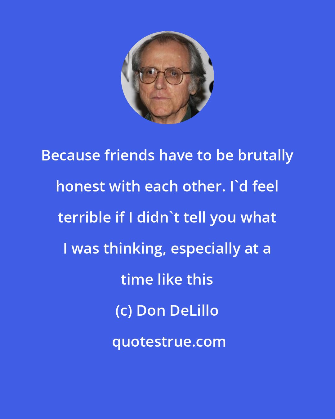 Don DeLillo: Because friends have to be brutally honest with each other. I'd feel terrible if I didn't tell you what I was thinking, especially at a time like this