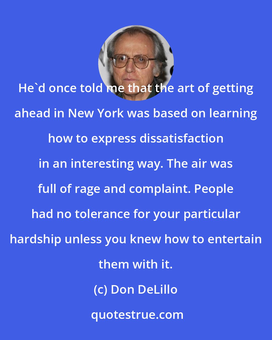 Don DeLillo: He'd once told me that the art of getting ahead in New York was based on learning how to express dissatisfaction in an interesting way. The air was full of rage and complaint. People had no tolerance for your particular hardship unless you knew how to entertain them with it.