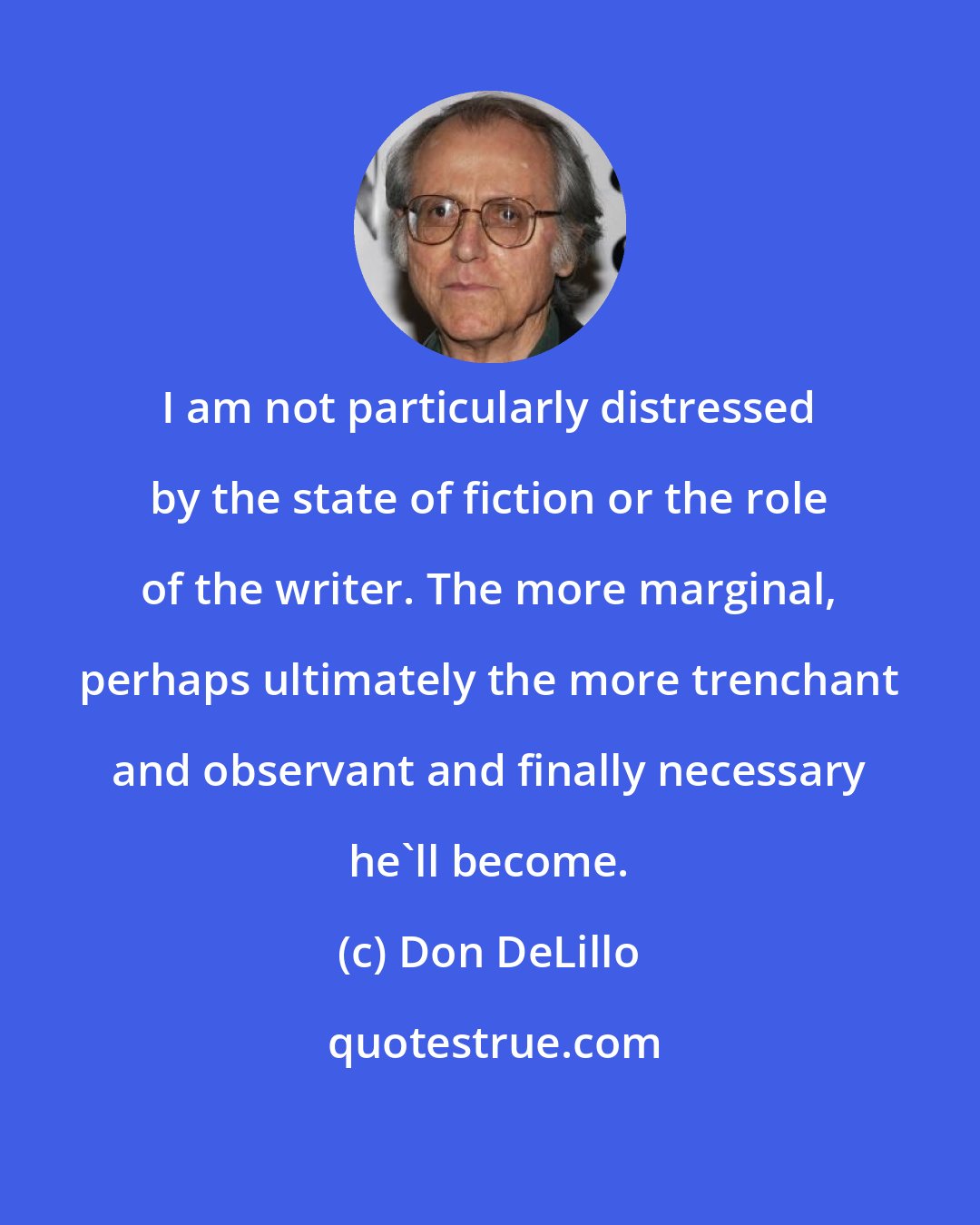 Don DeLillo: I am not particularly distressed by the state of fiction or the role of the writer. The more marginal, perhaps ultimately the more trenchant and observant and finally necessary he'll become.