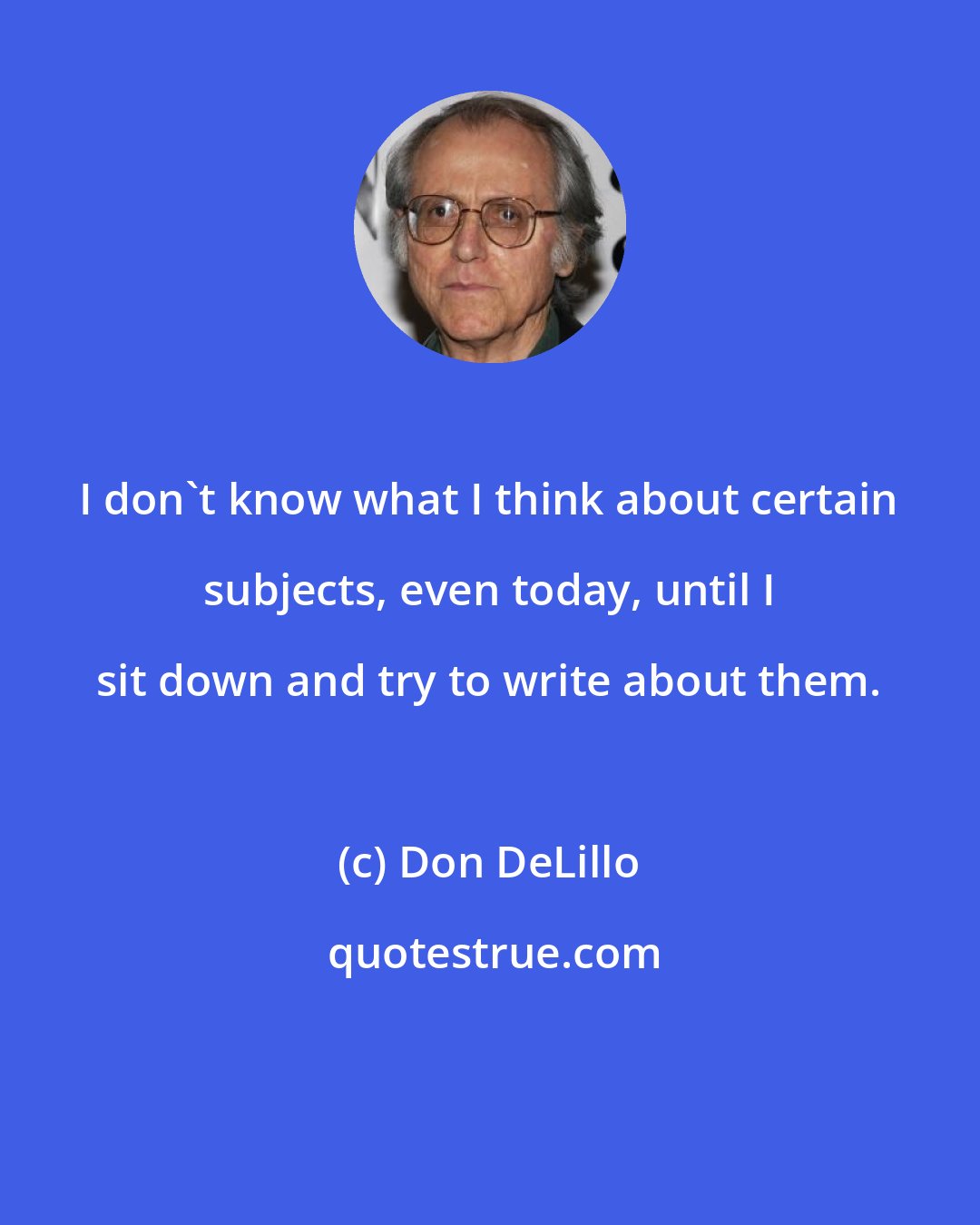 Don DeLillo: I don't know what I think about certain subjects, even today, until I sit down and try to write about them.