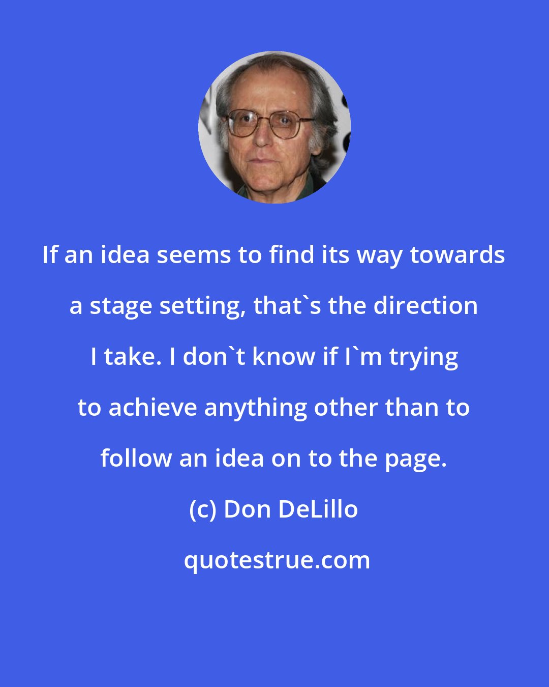 Don DeLillo: If an idea seems to find its way towards a stage setting, that's the direction I take. I don't know if I'm trying to achieve anything other than to follow an idea on to the page.