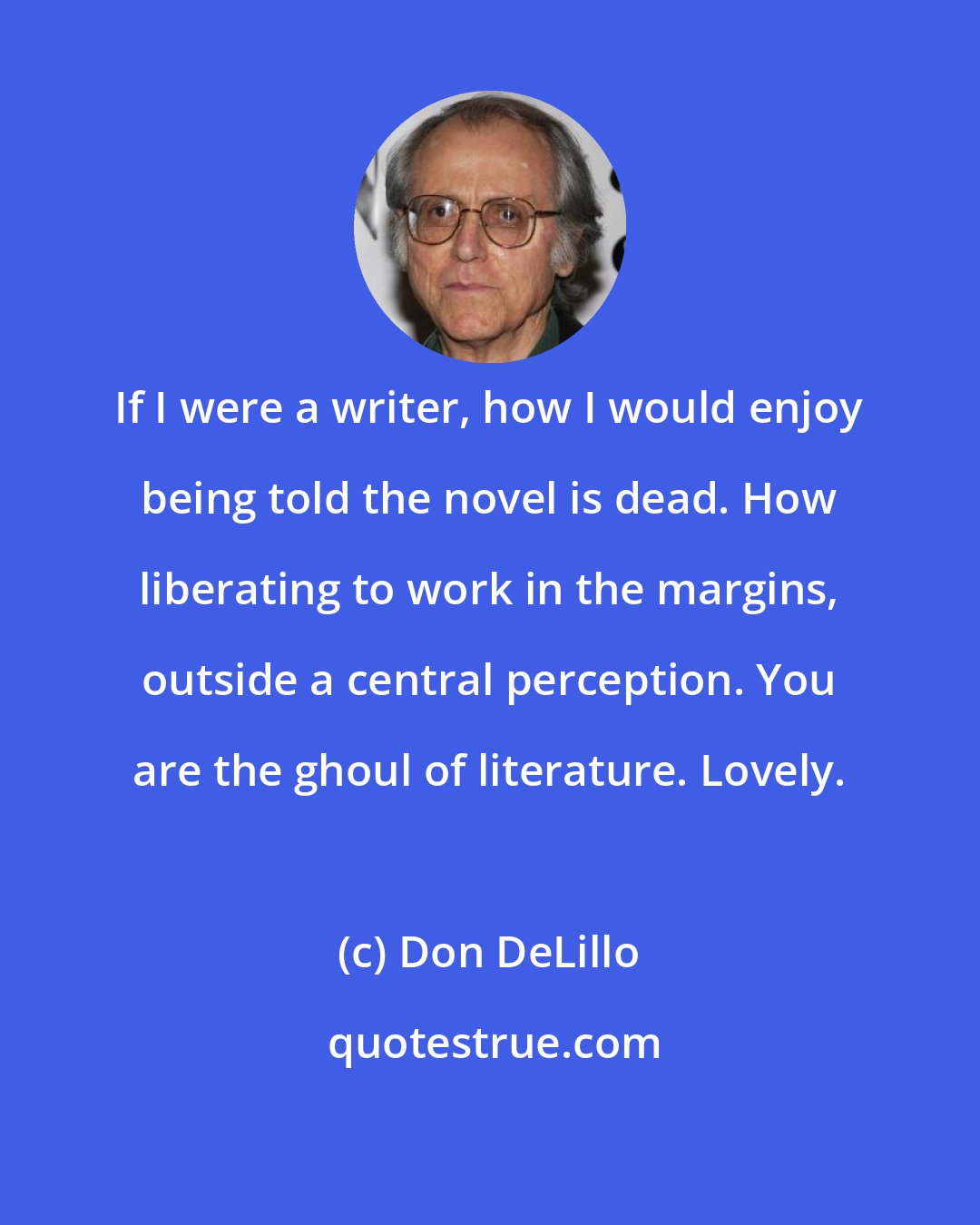 Don DeLillo: If I were a writer, how I would enjoy being told the novel is dead. How liberating to work in the margins, outside a central perception. You are the ghoul of literature. Lovely.