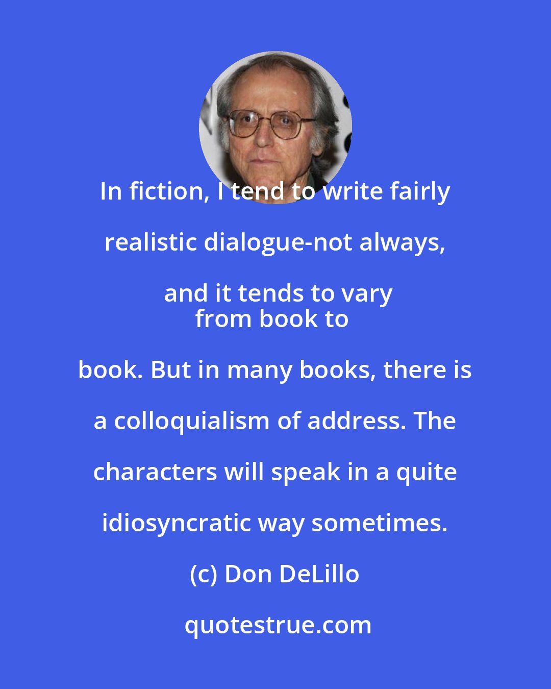 Don DeLillo: In fiction, I tend to write fairly realistic dialogue-not always, and it tends to vary
from book to book. But in many books, there is a colloquialism of address. The characters will speak in a quite idiosyncratic way sometimes.