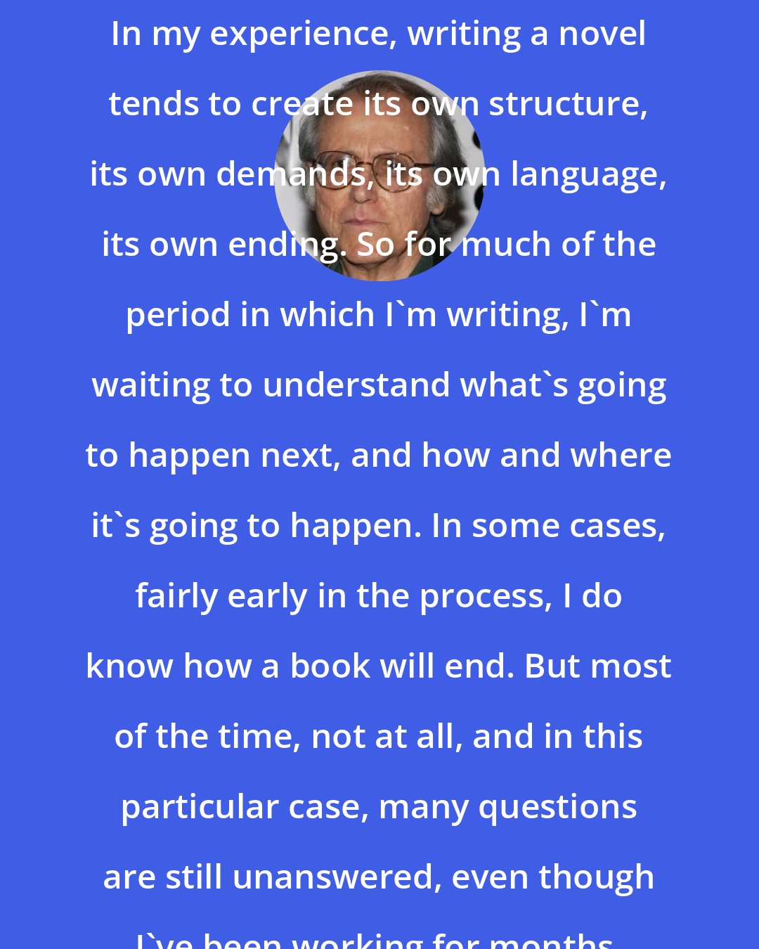 Don DeLillo: In my experience, writing a novel tends to create its own structure, its own demands, its own language, its own ending. So for much of the period in which I'm writing, I'm waiting to understand what's going to happen next, and how and where it's going to happen. In some cases, fairly early in the process, I do know how a book will end. But most of the time, not at all, and in this particular case, many questions are still unanswered, even though I've been working for months.